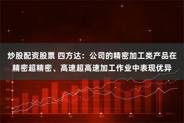 炒股配资股票 四方达：公司的精密加工类产品在精密超精密、高速超高速加工作业中表现优异