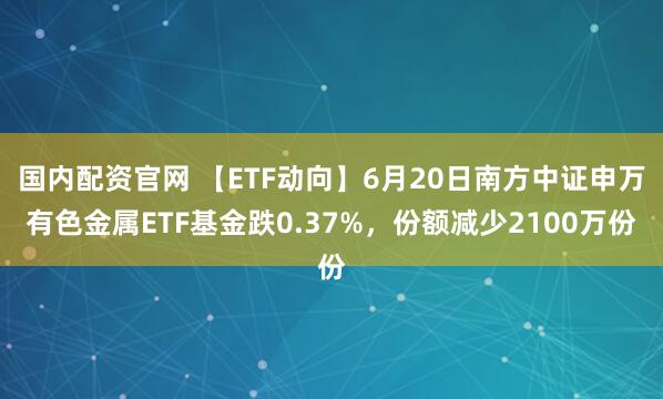 国内配资官网 【ETF动向】6月20日南方中证申万有色金属ETF基金跌0.37%，份额减少2100万份