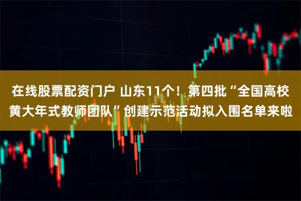 在线股票配资门户 山东11个！第四批“全国高校黄大年式教师团队”创建示范活动拟入围名单来啦