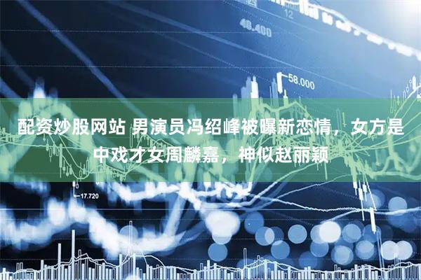 配资炒股网站 男演员冯绍峰被曝新恋情，女方是中戏才女周麟嘉，神似赵丽颖