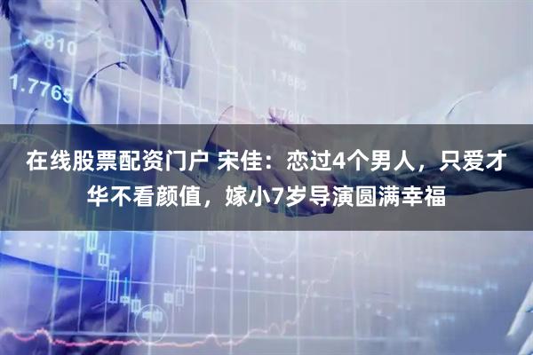 在线股票配资门户 宋佳：恋过4个男人，只爱才华不看颜值，嫁小7岁导演圆满幸福