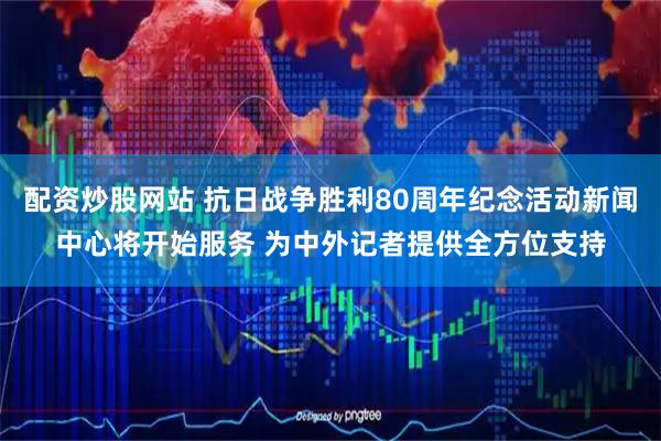 配资炒股网站 抗日战争胜利80周年纪念活动新闻中心将开始服务 为中外记者提供全方位支持