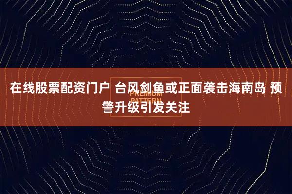 在线股票配资门户 台风剑鱼或正面袭击海南岛 预警升级引发关注