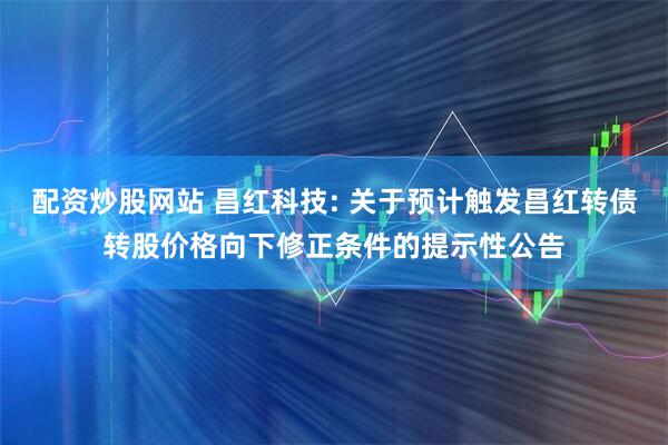 配资炒股网站 昌红科技: 关于预计触发昌红转债转股价格向下修正条件的提示性公告
