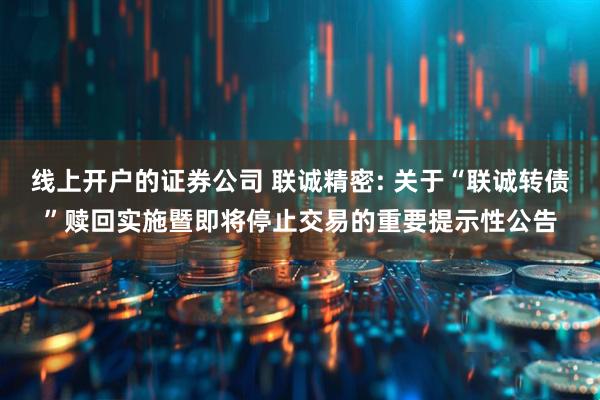 线上开户的证券公司 联诚精密: 关于“联诚转债”赎回实施暨即将停止交易的重要提示性公告