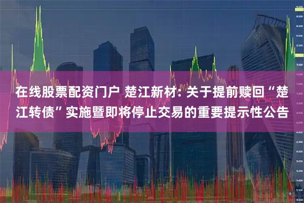 在线股票配资门户 楚江新材: 关于提前赎回“楚江转债”实施暨即将停止交易的重要提示性公告