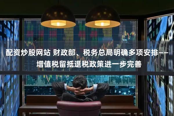 配资炒股网站 财政部、税务总局明确多项安排——  增值税留抵退税政策进一步完善