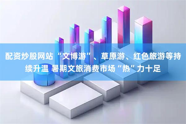 配资炒股网站 “文博游”、草原游、红色旅游等持续升温 暑期文旅消费市场“热”力十足