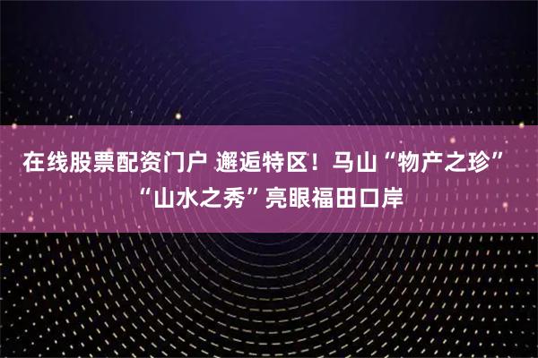 在线股票配资门户 邂逅特区！马山“物产之珍” “山水之秀”亮眼福田口岸