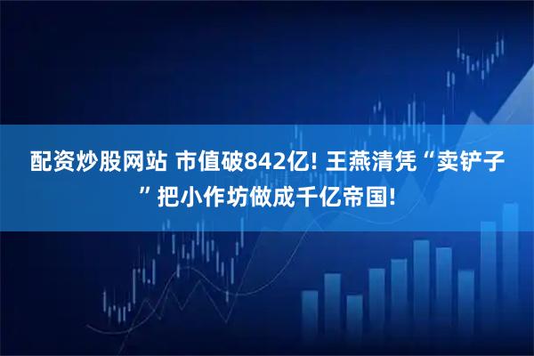配资炒股网站 市值破842亿! 王燕清凭“卖铲子”把小作坊做成千亿帝国!