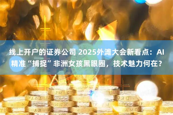 线上开户的证券公司 2025外滩大会新看点：AI精准“捕捉”非洲女孩黑眼圈，技术魅力何在？