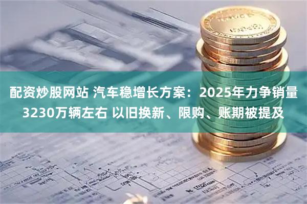 配资炒股网站 汽车稳增长方案：2025年力争销量3230万辆左右 以旧换新、限购、账期被提及