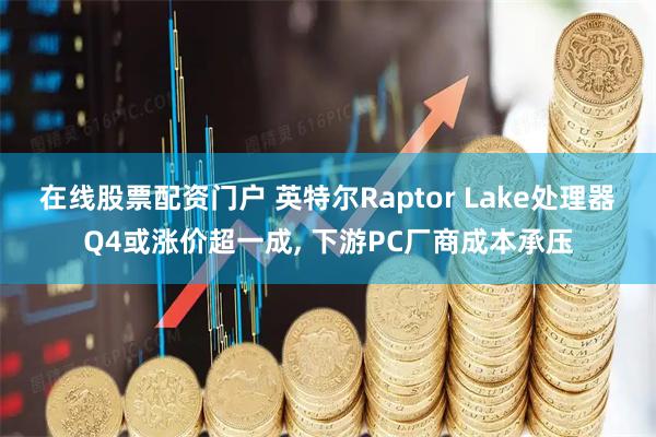 在线股票配资门户 英特尔Raptor Lake处理器Q4或涨价超一成, 下游PC厂商成本承压