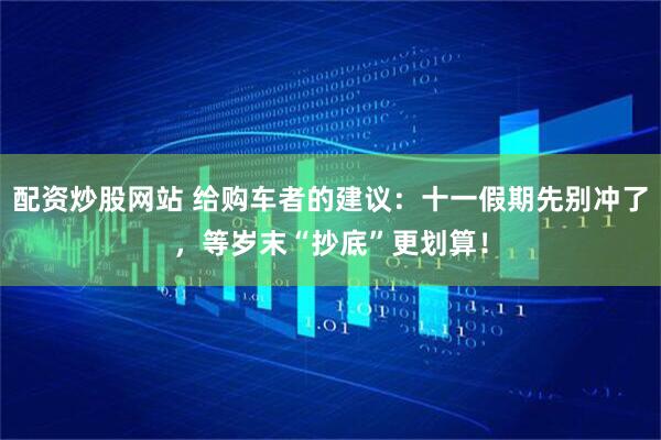 配资炒股网站 给购车者的建议：十一假期先别冲了，等岁末“抄底”更划算！