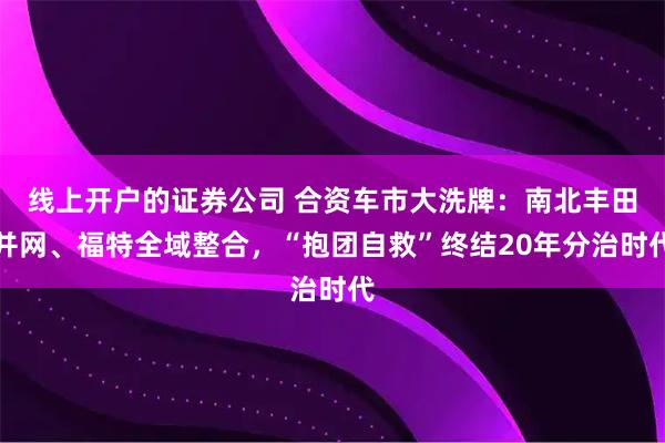线上开户的证券公司 合资车市大洗牌：南北丰田并网、福特全域整合，“抱团自救”终结20年分治时代