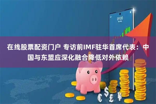 在线股票配资门户 专访前IMF驻华首席代表：中国与东盟应深化融合降低对外依赖