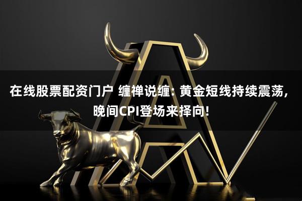 在线股票配资门户 缠禅说缠: 黄金短线持续震荡, 晚间CPI登场来择向!