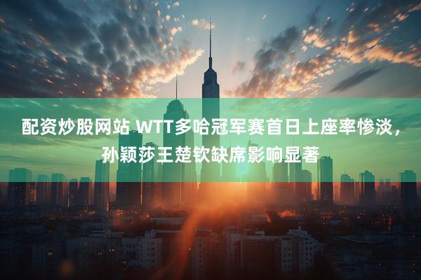 配资炒股网站 WTT多哈冠军赛首日上座率惨淡，孙颖莎王楚钦缺席影响显著