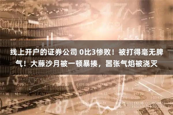 线上开户的证券公司 0比3惨败！被打得毫无脾气！大藤沙月被一顿暴揍，嚣张气焰被浇灭